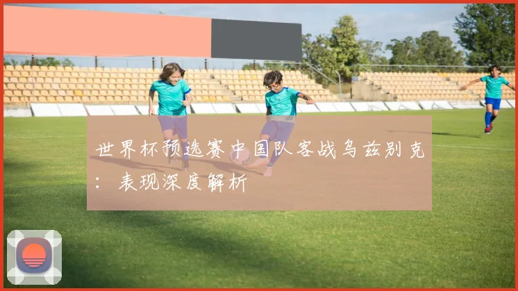 世界杯预选赛中国队客战乌兹别克:表现深度解析