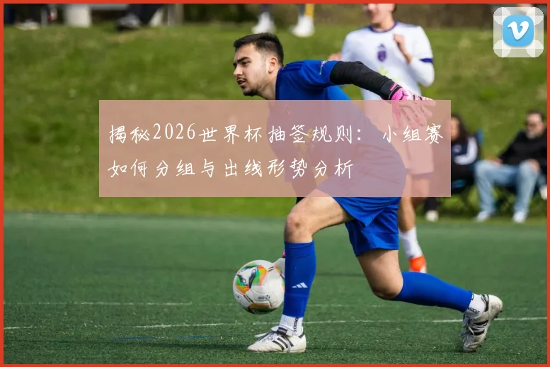 揭秘2026世界杯抽签规则:小组赛如何分组与出线形势分析