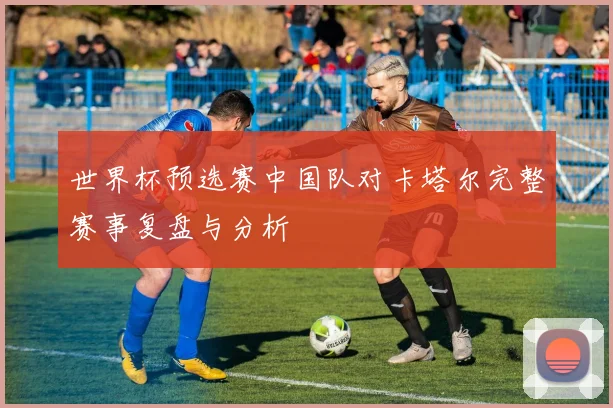 世界杯预选赛中国队对卡塔尔完整赛事复盘与分析